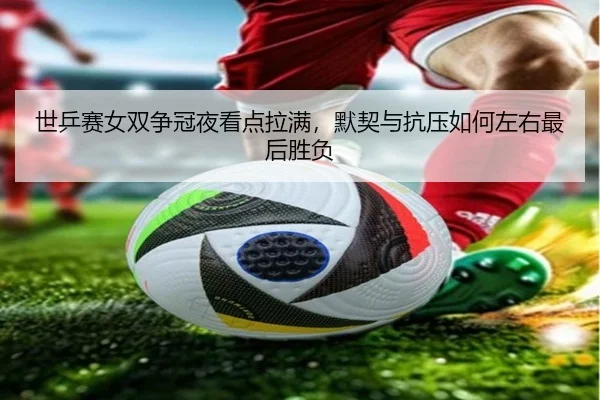 世乒赛女双争冠夜看点拉满，默契与抗压如何左右最后胜负